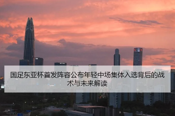 国足东亚杯首发阵容公布年轻中场集体入选背后的战术与未来解读