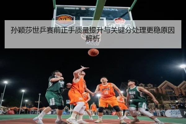 孙颖莎世乒赛前正手质量提升与关键分处理更稳原因解析