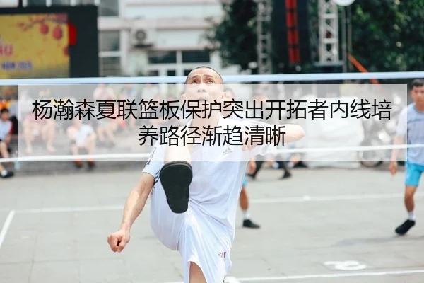 杨瀚森夏联篮板保护突出开拓者内线培养路径渐趋清晰