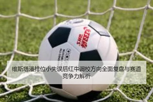 维斯塔潘排位小失误后红牛调校方向全面复盘与赛道竞争力解析
