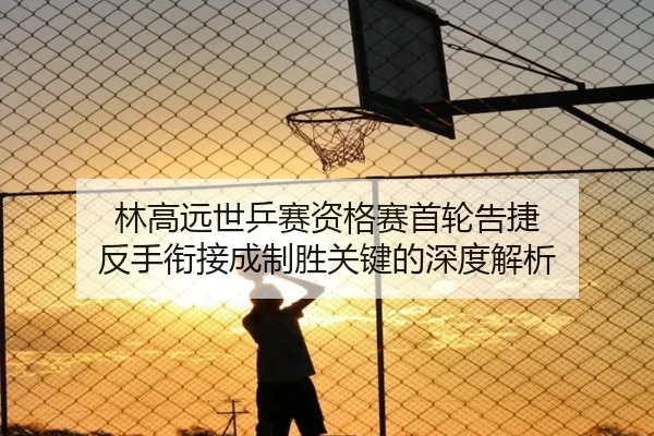 林高远世乒赛资格赛首轮告捷 反手衔接成制胜关键的深度解析