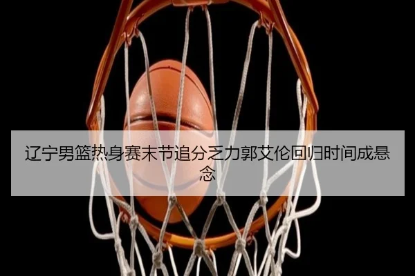 辽宁男篮热身赛末节追分乏力郭艾伦回归时间成悬念