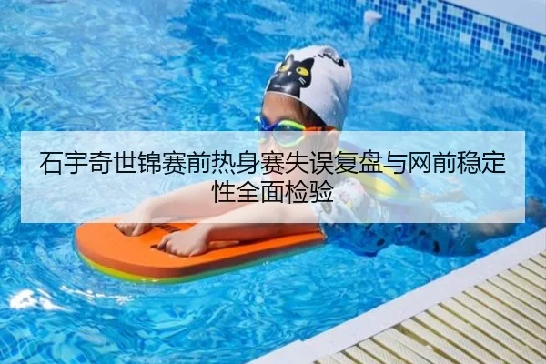 石宇奇世锦赛前热身赛失误复盘与网前稳定性全面检验